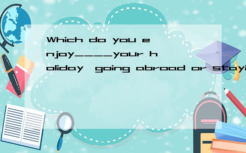 Which do you enjoy____your holiday,going abroad or staying at home?为什么填to spend啊?我知道这里不能用enjoy doing sth. 来解释,这个句子可以拆成两部分,可是怎么拆?谢谢!
