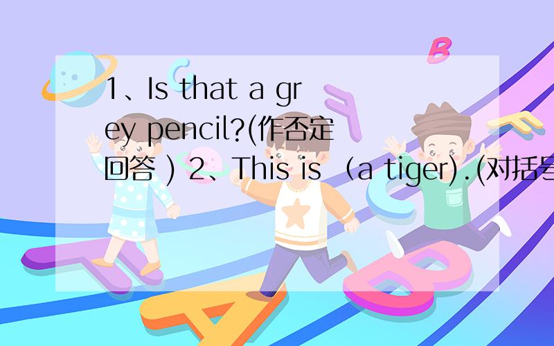 1、Is that a grey pencil?(作否定回答 ) 2、This is （a tiger).(对括号部分提问)3、That's (a black cat).( 对括号部分提问 ) 4、It's( brown and yellow).(对括号部分提问)