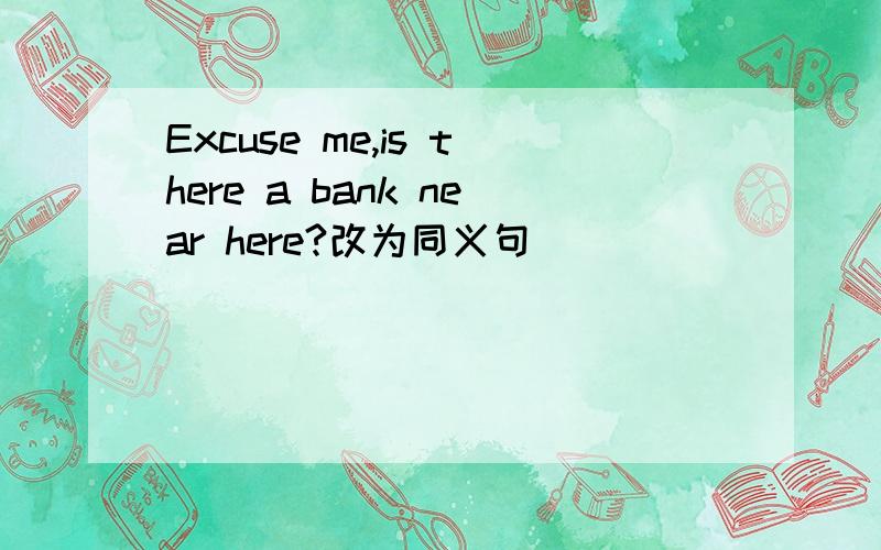 Excuse me,is there a bank near here?改为同义句
