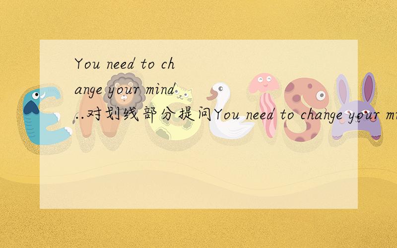 You need to change your mind..对划线部分提问You need to change your mind ,your mind 划线 队划线部分提问______ ______ I need to______说明理由