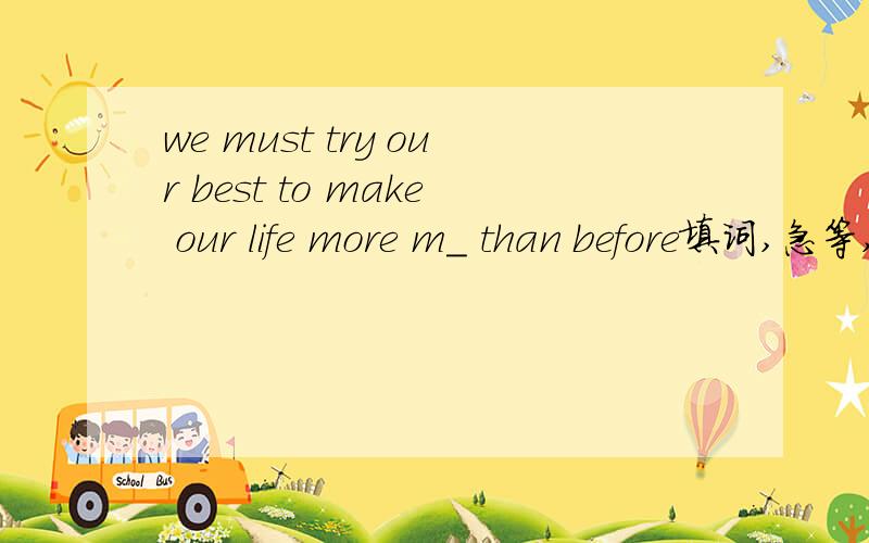 we must try our best to make our life more m_ than before填词,急等,