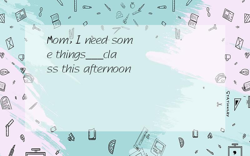 Mom,I need some things___class this afternoon
