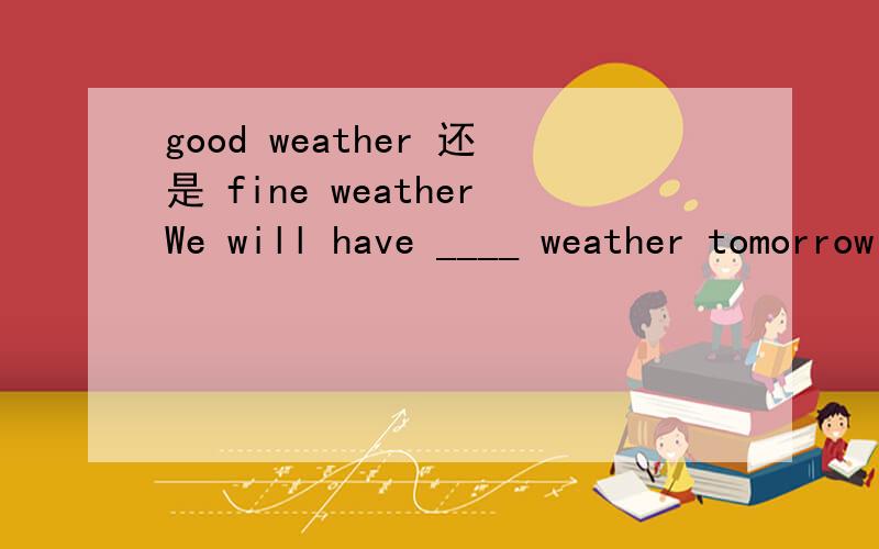 good weather 还是 fine weatherWe will have ____ weather tomorrow