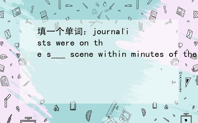 填一个单词：journalists were on the s___ scene within minutes of the crash.