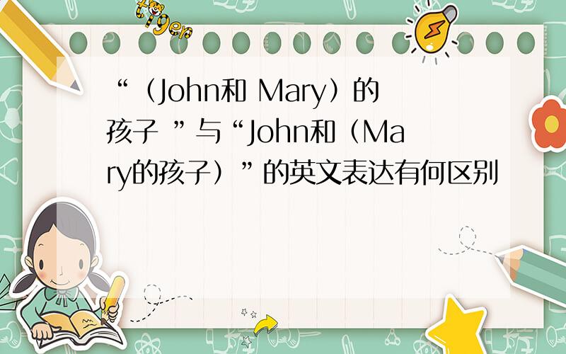 “（John和 Mary）的孩子 ”与“John和（Mary的孩子）”的英文表达有何区别