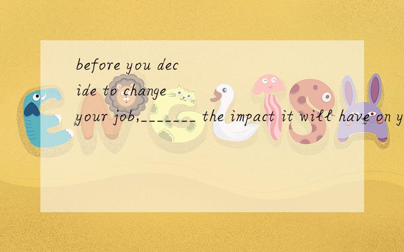 before you decide to change your job,_______ the impact it will have on your family.为什么用consider