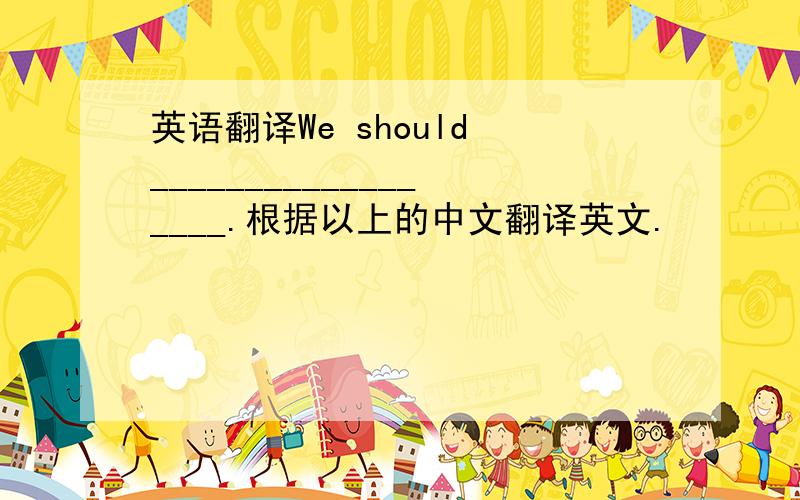 英语翻译We should __________________.根据以上的中文翻译英文.