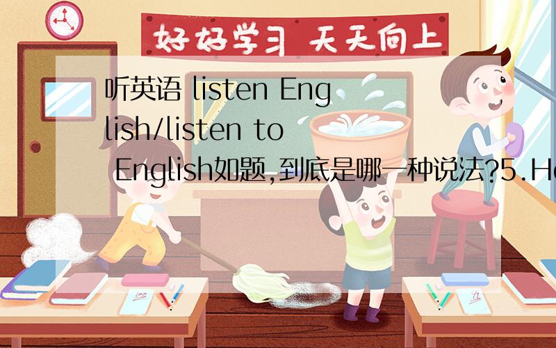 听英语 listen English/listen to English如题,到底是哪一种说法?5.How do you think listening English songs will contribute to English study?你认为听英文歌曲对学英语有何帮助？来源：dj.iciba.com那这个怎么说？