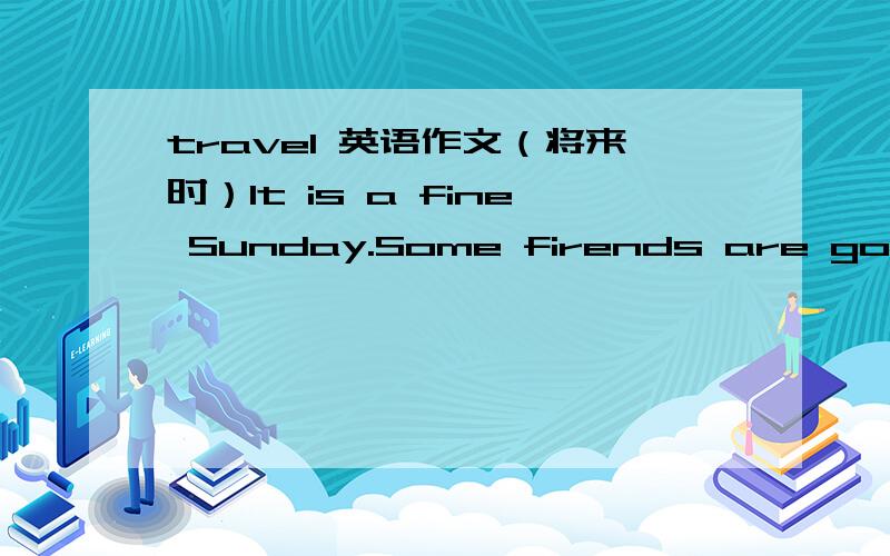 travel 英语作文（将来时）It is a fine Sunday.Some firends are going .作文