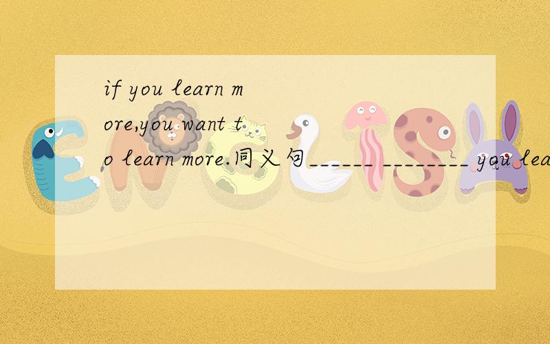 if you learn more,you want to learn more.同义句______ ________ you learn,________ _________ you want to learn.