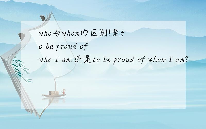who与whom的区别!是to be proud of who I am.还是to be proud of whom I am?