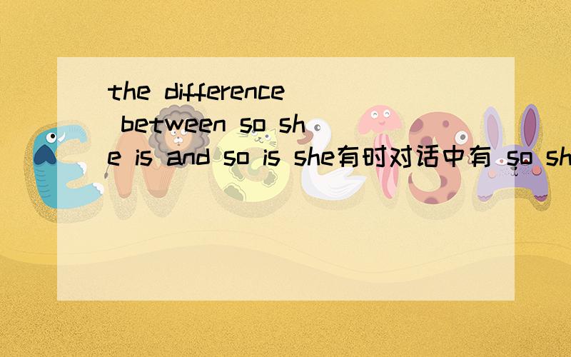 the difference between so she is and so is she有时对话中有 so she is 或so is she 这两句话有什么区别从语法和意思上来解释吧要容易理解和记忆的