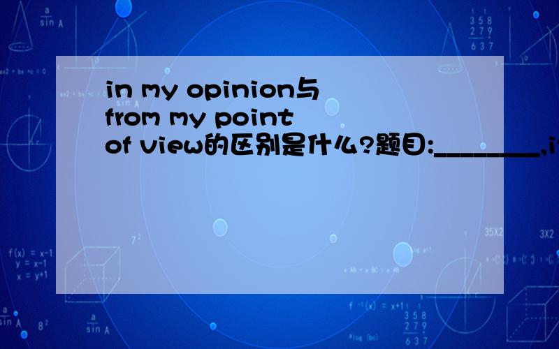 in my opinion与from my point of view的区别是什么?题目:________,it is wrong of the bibber boys took advantage of his youth.A.From my opinion        B.From my point of viewC.In my opinion          D.In my view