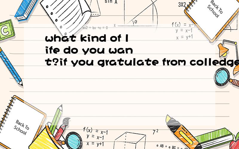 what kind of life do you want?if you gratulate from colledge,who do you want to be?