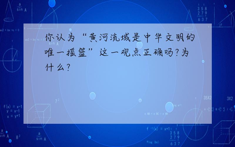 你认为“黄河流域是中华文明的唯一摇篮”这一观点正确吗?为什么?
