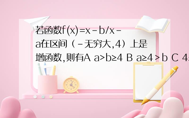 若函数f(x)=x-b/x-a在区间（-无穷大,4）上是增函数,则有A a>b≥4 B a≥4＞b C 4≤a＜b D a≤4＜b