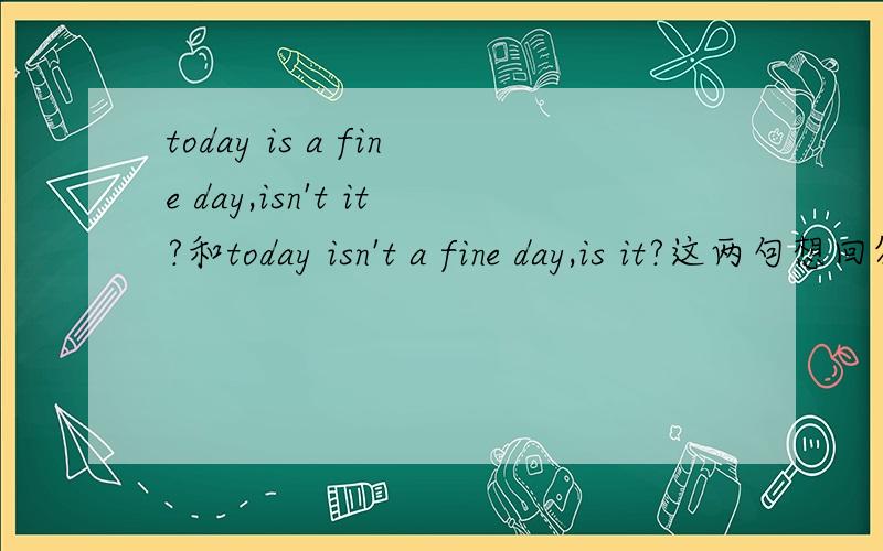 today is a fine day,isn't it?和today isn't a fine day,is it?这两句想回答今天天气很好要怎么回答啊求