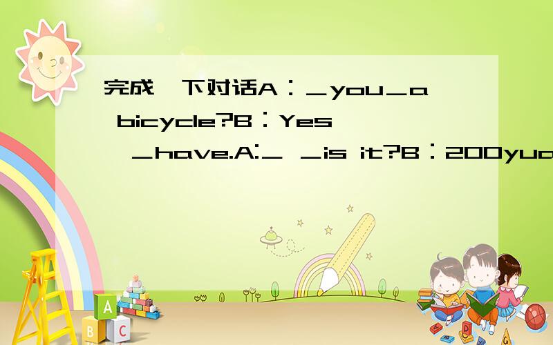 完成一下对话A：＿you＿a bicycle?B：Yes,＿have.A:＿ ＿is it?B：200yuanA：Oh,it's＿.B:Yes,＿ ＿