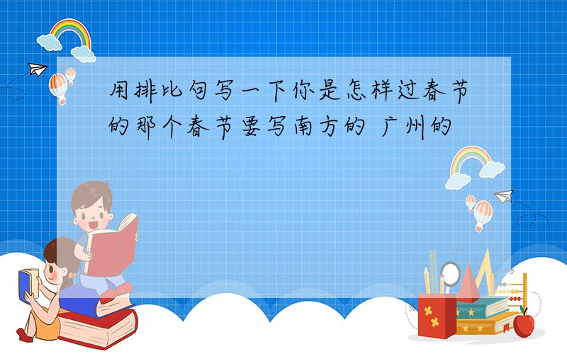 用排比句写一下你是怎样过春节的那个春节要写南方的 广州的