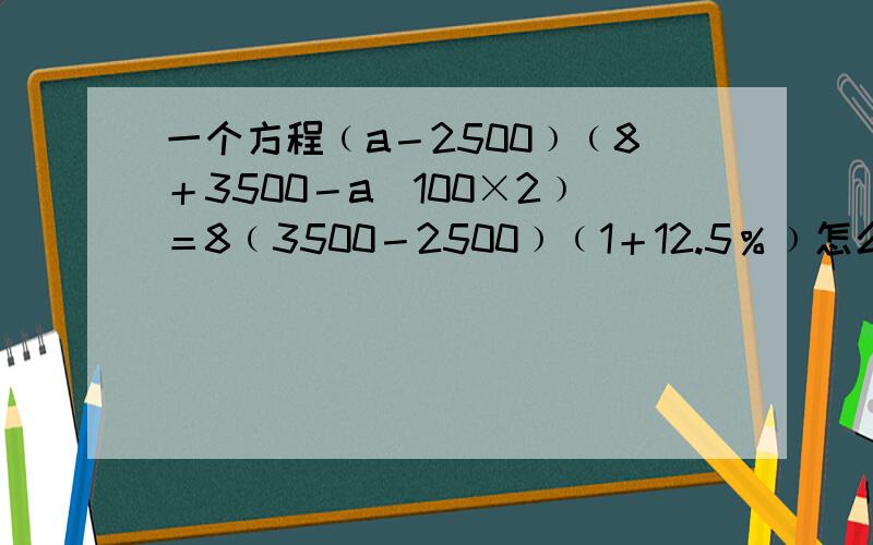 一个方程﹙a－2500﹚﹙8＋3500－a／100×2﹚＝8﹙3500－2500﹚﹙1＋12.5％﹚怎么解