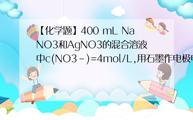 【化学题】400 mL NaNO3和AgNO3的混合溶液中c(NO3-)=4mol/L,用石墨作电极电解此溶液,当通电400mLNaNO3和AgNO3的混合溶液中c(NO3,-)=4mol/L,用石墨作电极电解此溶液,当通电一段时间后,两极均收集到11.2L气