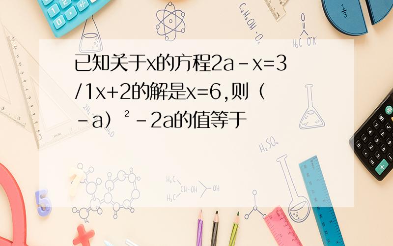 已知关于x的方程2a-x=3/1x+2的解是x=6,则（-a）²-2a的值等于