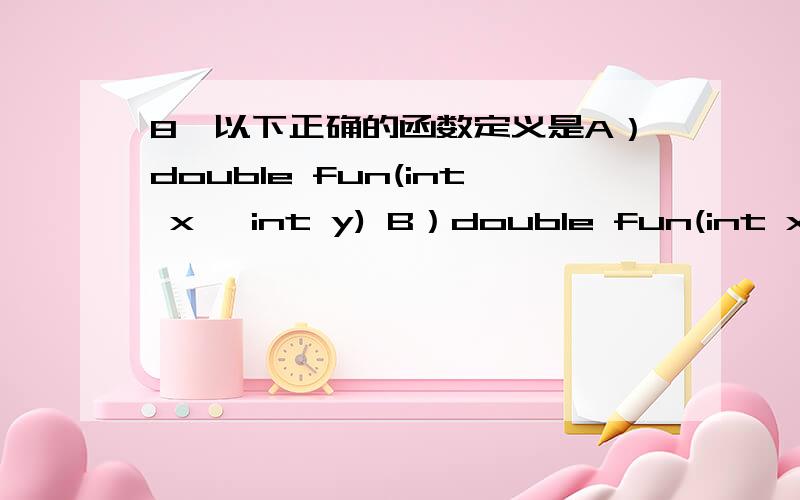 8、以下正确的函数定义是A）double fun(int x ,int y) B）double fun(int x ; int y)C）double fun(int x ,int y) ; D）double fun(int x,y)