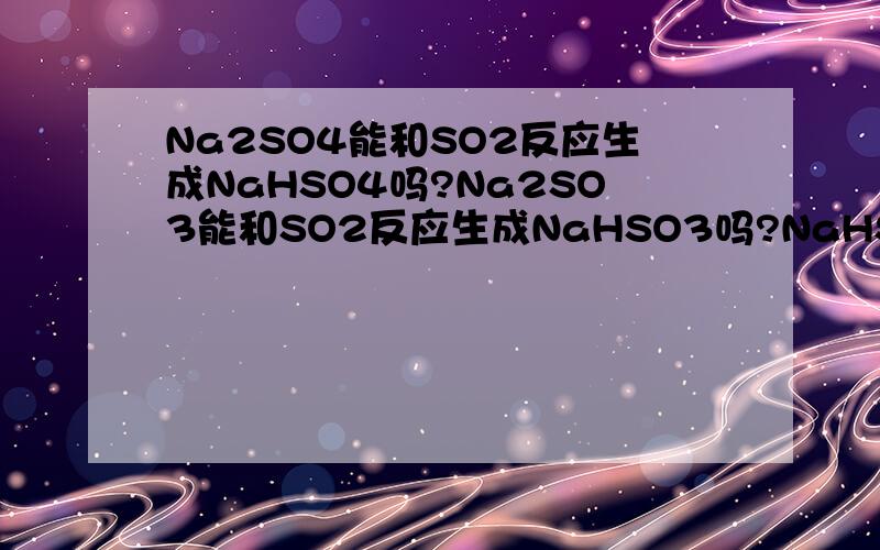 Na2SO4能和SO2反应生成NaHSO4吗?Na2SO3能和SO2反应生成NaHSO3吗?NaHSO4怎么由Na2SO4制的？