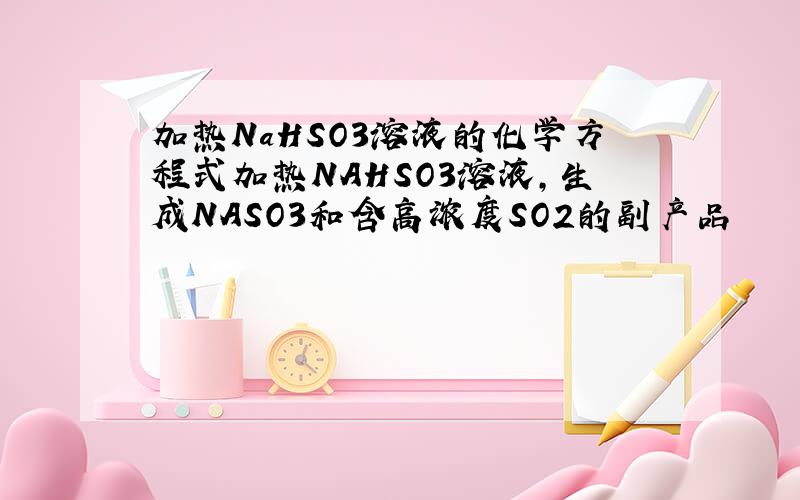 加热NaHSO3溶液的化学方程式加热NAHSO3溶液,生成NASO3和含高浓度SO2的副产品