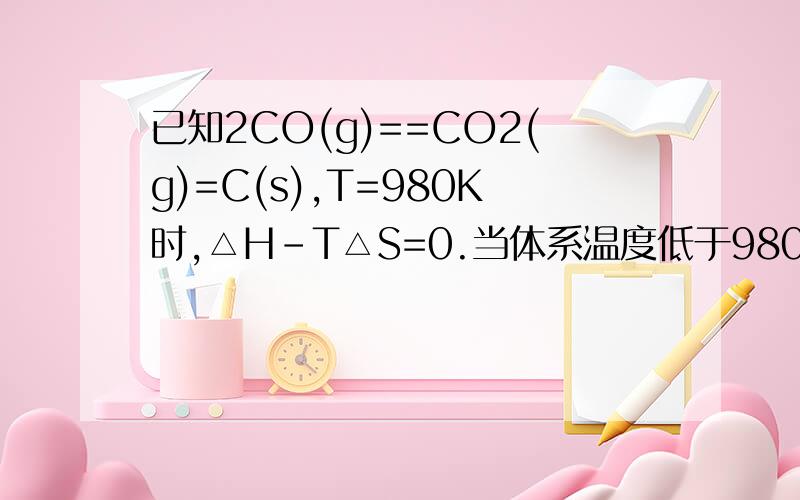 已知2CO(g)==CO2(g)=C(s),T=980K时,△H-T△S=0.当体系温度低于980K时,估计,△H-T△S的正负符号为（ ）,当体系温度高于980K时,△H-T△S的正负符号为