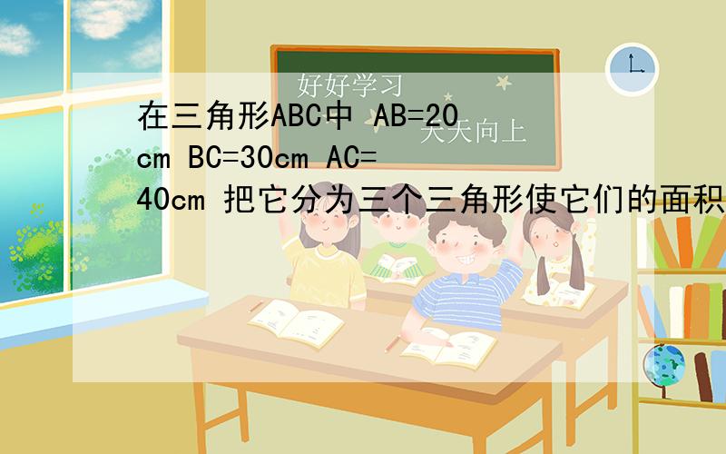 在三角形ABC中 AB=20cm BC=30cm AC=40cm 把它分为三个三角形使它们的面积之比为2:3:4 画出图形及分割方法