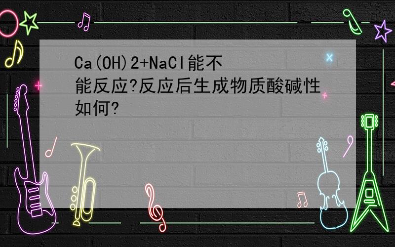 Ca(OH)2+NaCl能不能反应?反应后生成物质酸碱性如何?