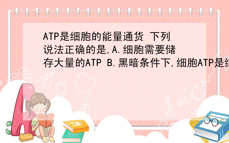 ATP是细胞的能量通货 下列说法正确的是,A.细胞需要储存大量的ATP B.黑暗条件下,细胞ATP是细胞的能量通货下列说法正确的是,A.细胞需要储存大量的ATP B.黑暗条件下,细胞溶胶可以产生ATP C.糖类