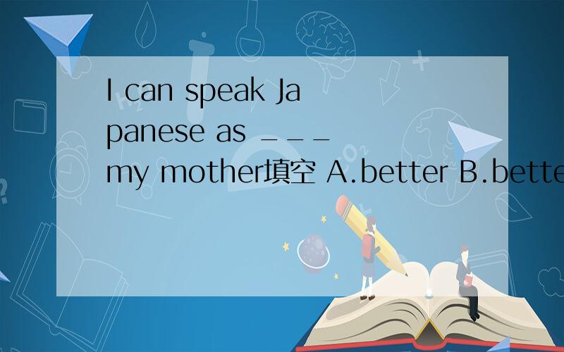 I can speak Japanese as ___ my mother填空 A.better B.better than C.good as D.well as说明原因