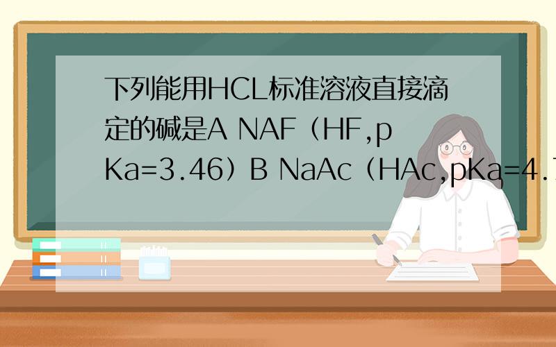 下列能用HCL标准溶液直接滴定的碱是A NAF（HF,pKa=3.46）B NaAc（HAc,pKa=4.74）C苯甲酸钠（苯甲酸,pKa=4.21）D苯酚钠（苯酚,pKa=9.95）