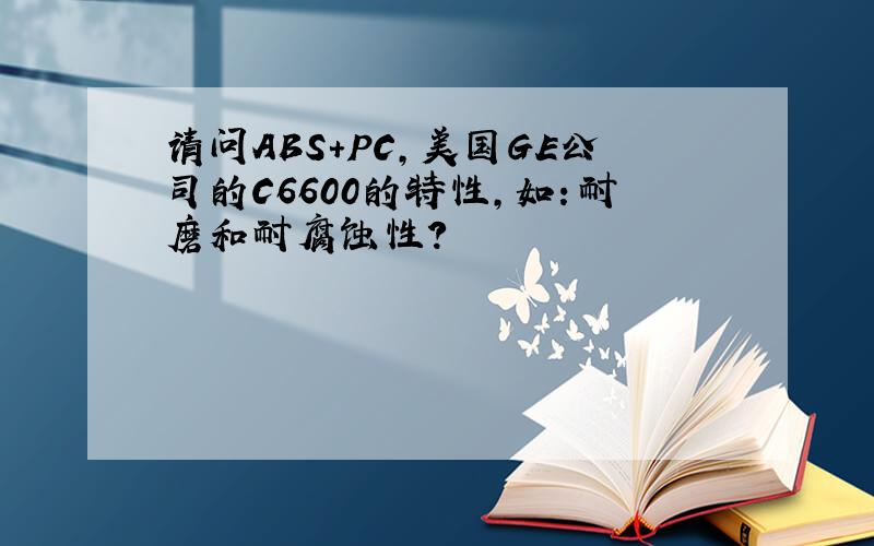 请问ABS+PC,美国GE公司的C6600的特性,如：耐磨和耐腐蚀性?