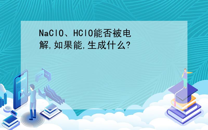 NaClO、HClO能否被电解,如果能,生成什么?