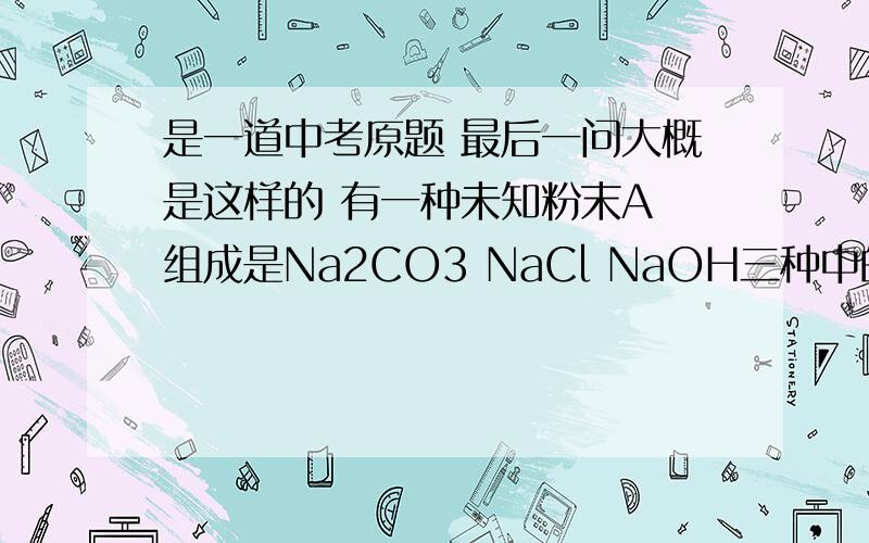 是一道中考原题 最后一问大概是这样的 有一种未知粉末A 组成是Na2CO3 NaCl NaOH三种中的两种 前两问已知A中必含有Na2CO3（先前加稀HCl 有气泡） 现在就是探究剩下一种是NaOH还是NaCl 让设计实验