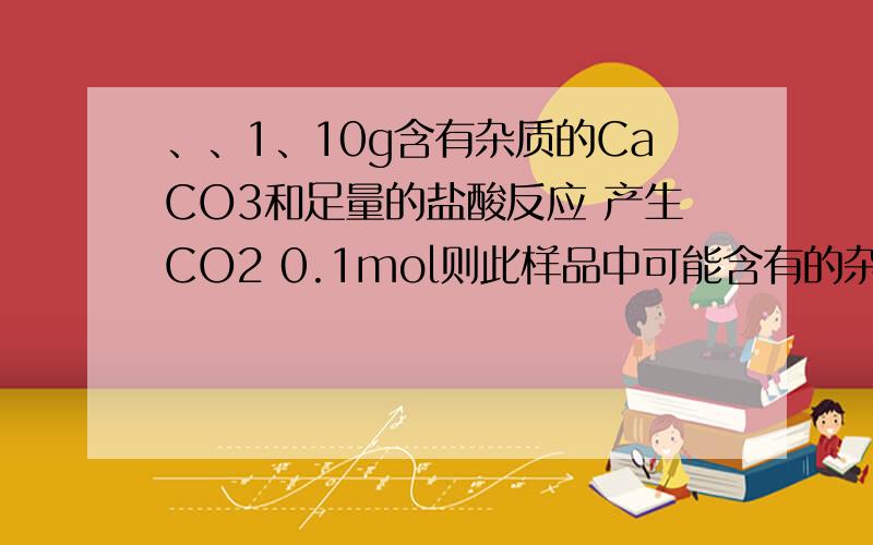 、、1、10g含有杂质的CaCO3和足量的盐酸反应 产生CO2 0.1mol则此样品中可能含有的杂质是___A、KHCO3和MgCO3 B、SiO2和MgCO3 C、K2CO3和SiO2 D、无法确定2、已知某溶液中Cl-、Br-、I-的物质的量之比为1:2:3,