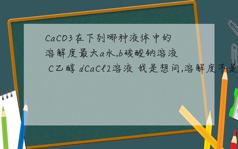 CaCO3在下列哪种液体中的溶解度最大a水,b碳酸钠溶液 C乙醇 dCaCl2溶液 我是想问,溶解度不是只跟温度有关么,不是说加水加溶质不会改变溶解度么但加水加溶质会使平衡移动啊,到底会不会改变