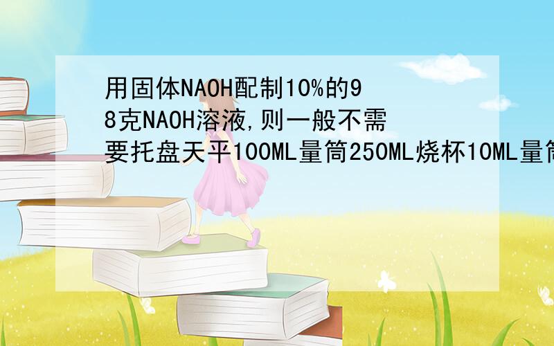 用固体NAOH配制10%的98克NAOH溶液,则一般不需要托盘天平100ML量筒250ML烧杯10ML量筒