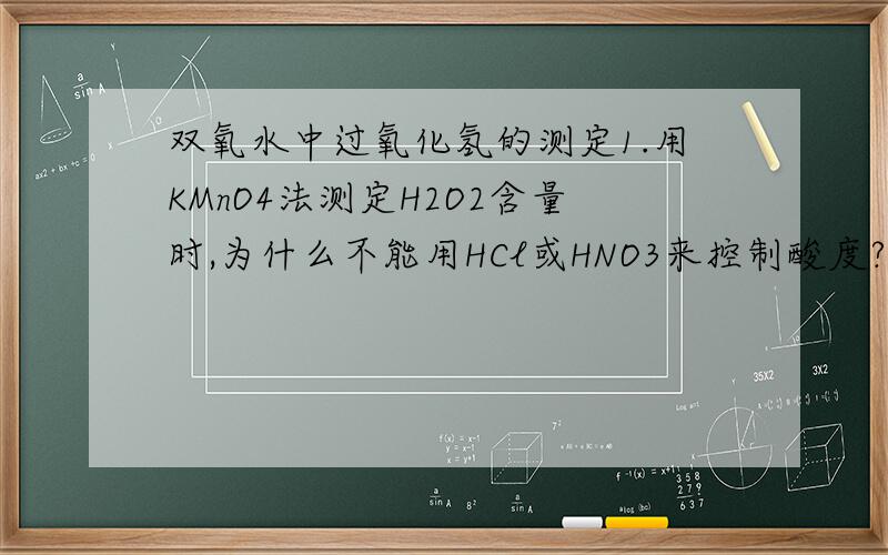 双氧水中过氧化氢的测定1.用KMnO4法测定H2O2含量时,为什么不能用HCl或HNO3来控制酸度?2.如果用碘量法来测定,基本反应是怎样的?3.用Na2C2O4作为基准物标定KMnO4时,平行滴定3份后,算出的KMnO4的浓度