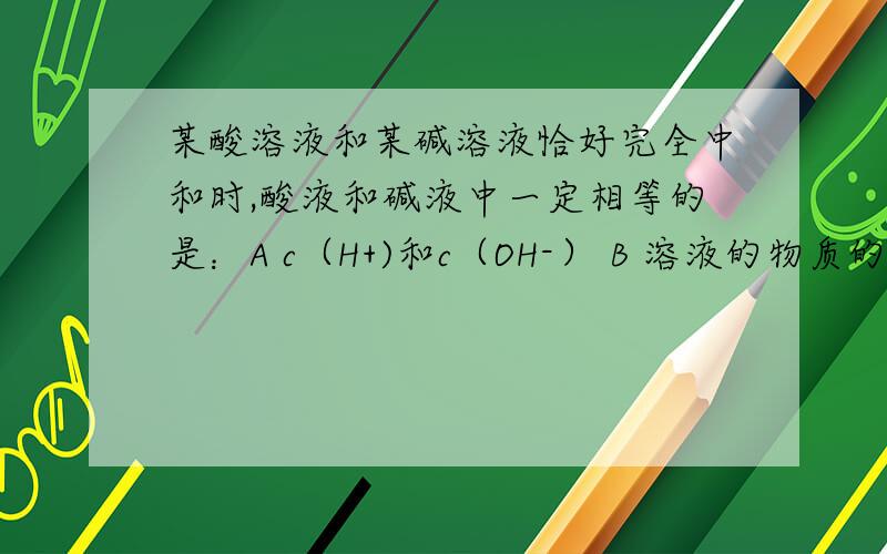 某酸溶液和某碱溶液恰好完全中和时,酸液和碱液中一定相等的是：A c（H+)和c（OH-） B 溶液的物质的量浓度某酸溶液和某碱溶液恰好完全中和时,酸液和碱液中一定相等的是：A c（H+)和c（OH-）