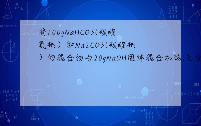 将100gNaHCO3(碳酸氢钠）和Na2CO3(碳酸钠）的混合物与20gNaOH固体混合加热,充分反应后,冷却,干燥,...将100gNaHCO3(碳酸氢钠）和Na2CO3(碳酸钠）的混合物与20gNaOH固体混合加热,充分反应后,冷却,干燥,称