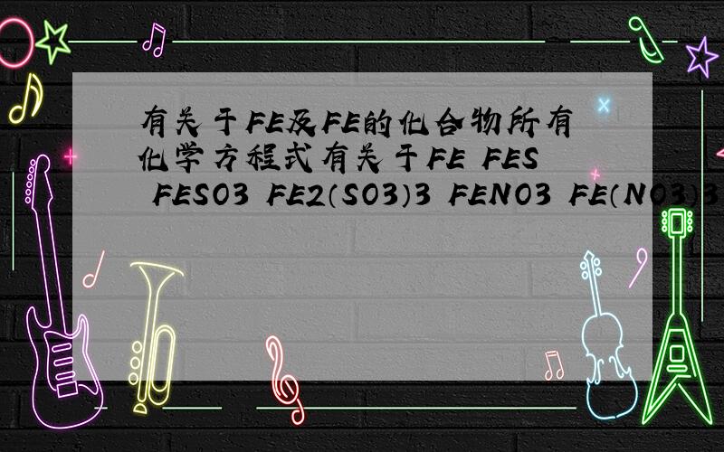 有关于FE及FE的化合物所有化学方程式有关于FE FES FESO3 FE2（SO3）3 FENO3 FE（NO3）3 FE（OH）2 FE（OH）3 FE2O3 FE3O4 FECI2 FECI3