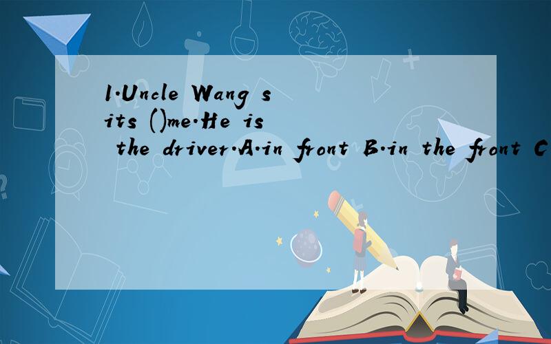 1.Uncle Wang sits ()me.He is the driver.A.in front B.in the front C.in front of D.in the front of2.He goes to work early on workdays ()Satutday and Sunday.A.except B.besides C.and D.or3.There ()this eventing .A.is going to rain B.is going to be rainy