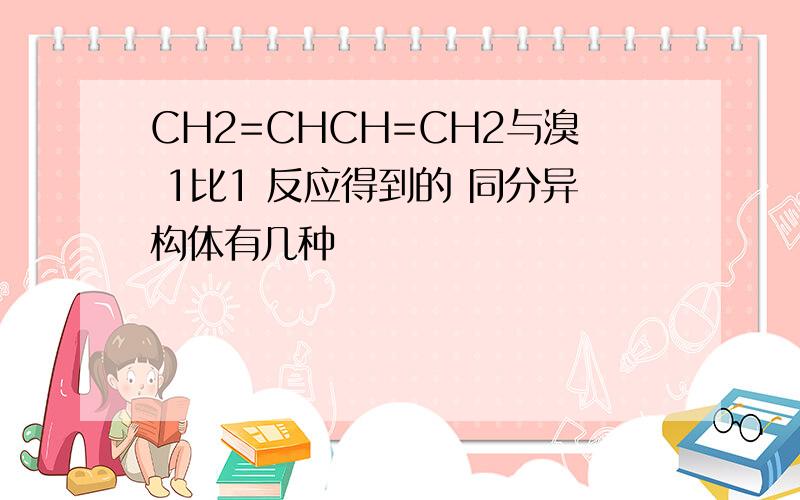 CH2=CHCH=CH2与溴 1比1 反应得到的 同分异构体有几种