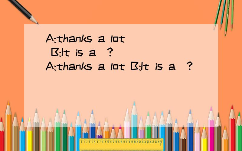 A:thanks a lot B:It is a(?) A:thanks a lot B:It is a(?)