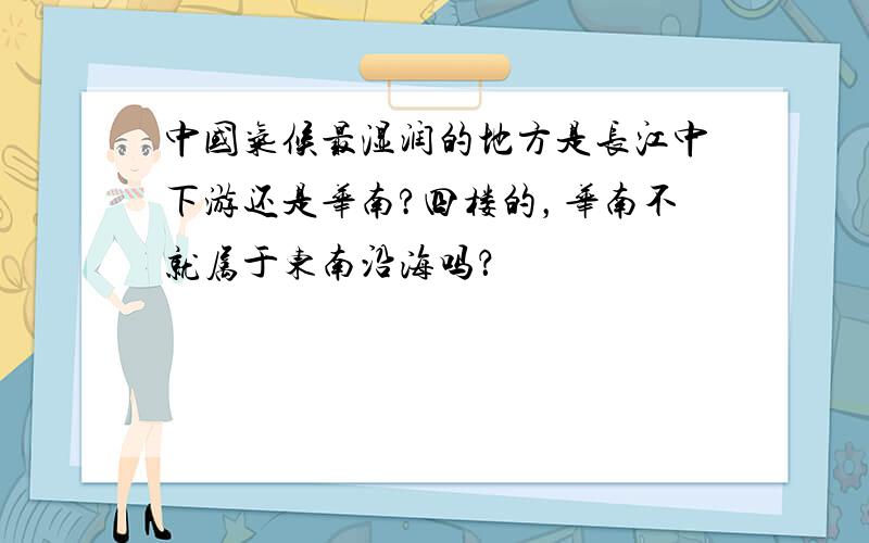 中国气候最湿润的地方是长江中下游还是华南?四楼的，华南不就属于东南沿海吗？