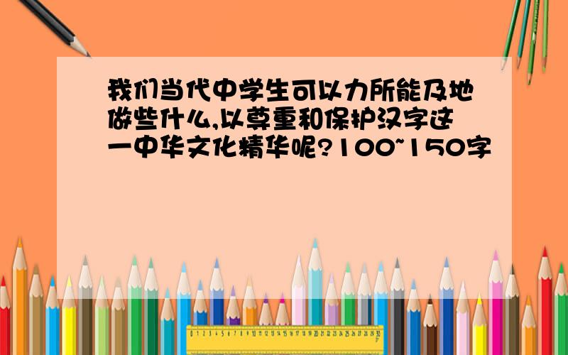 我们当代中学生可以力所能及地做些什么,以尊重和保护汉字这一中华文化精华呢?100~150字